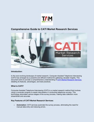 Comprehensive Guide to CATI Market Research Services
Introduction:
In the ever-evolving landscape of market research, Computer-Assisted Telephone Interviewing
(CATI) has emerged as a powerful and efficient method for gathering valuable insights. This
document aims to provide a comprehensive understanding of CATI Market Research Services,
detailing its features, advantages, and best practices.
What is CATI?
Computer-Assisted Telephone Interviewing (CATI) is a market research method that involves
using a computer program to assist interviewers in conducting telephone surveys. This
technology automates various stages of the survey process, making data collection more
streamlined and accurate.
Key Features of CATI Market Research Services:
 Automation: CATI services automate the survey process, eliminating the need for
manual data entry and reducing errors.
 