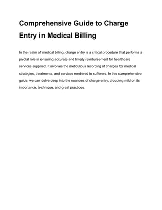 Comprehensive Guide to Charge
Entry in Medical Billing
In the realm of medical billing, charge entry is a critical procedure that performs a
pivotal role in ensuring accurate and timely reimbursement for healthcare
services supplied. It involves the meticulous recording of charges for medical
strategies, treatments, and services rendered to sufferers. In this comprehensive
guide, we can delve deep into the nuances of charge entry, dropping mild on its
importance, technique, and great practices.
 