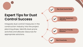 Expert Tips for Dust
Control Success
Plan Dust Control Early
Maintain Equipment
Regularly
Opt for Eco-Friendly
Solutions
Plan Proactively
Integrate dust control measures in the
construction industry into the project
planning phase. Identify dust-prone
activities and allocate resources for
appropriate solutions.
 