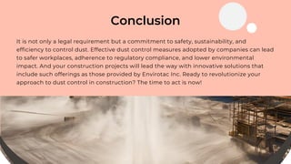 Conclusion
It is not only a legal requirement but a commitment to safety, sustainability, and
efficiency to control dust. Effective dust control measures adopted by companies can lead
to safer workplaces, adherence to regulatory compliance, and lower environmental
impact. And your construction projects will lead the way with innovative solutions that
include such offerings as those provided by Envirotac Inc. Ready to revolutionize your
approach to dust control in construction? The time to act is now!
 