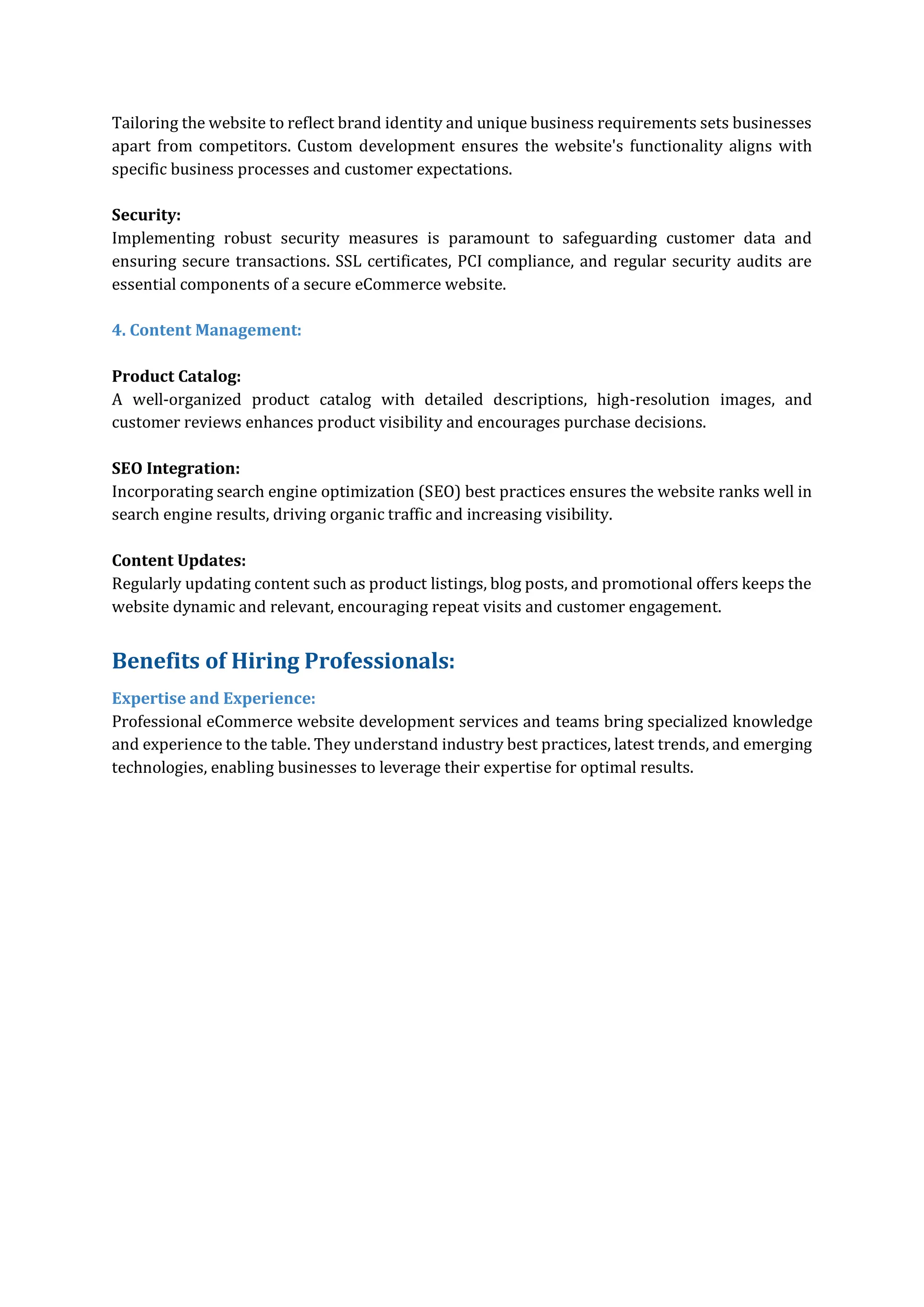 Tailoring the website to reflect brand identity and unique business requirements sets businesses
apart from competitors. Custom development ensures the website's functionality aligns with
specific business processes and customer expectations.
Security:
Implementing robust security measures is paramount to safeguarding customer data and
ensuring secure transactions. SSL certificates, PCI compliance, and regular security audits are
essential components of a secure eCommerce website.
4. Content Management:
Product Catalog:
A well-organized product catalog with detailed descriptions, high-resolution images, and
customer reviews enhances product visibility and encourages purchase decisions.
SEO Integration:
Incorporating search engine optimization (SEO) best practices ensures the website ranks well in
search engine results, driving organic traffic and increasing visibility.
Content Updates:
Regularly updating content such as product listings, blog posts, and promotional offers keeps the
website dynamic and relevant, encouraging repeat visits and customer engagement.
Benefits of Hiring Professionals:
Expertise and Experience:
Professional eCommerce website development services and teams bring specialized knowledge
and experience to the table. They understand industry best practices, latest trends, and emerging
technologies, enabling businesses to leverage their expertise for optimal results.
 