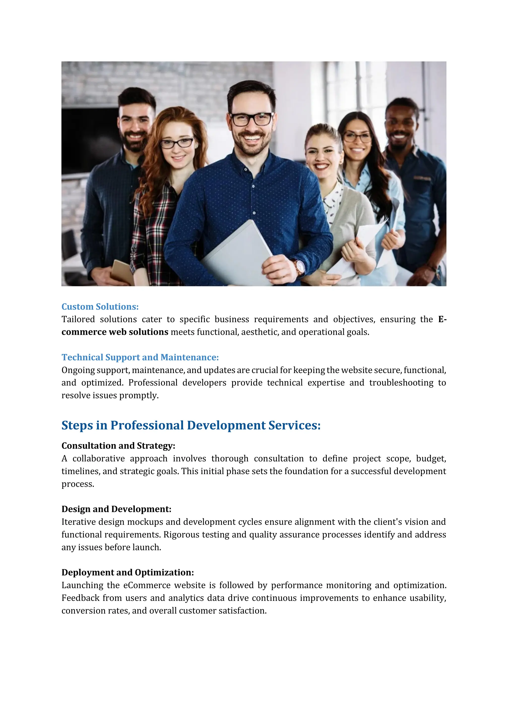 Custom Solutions:
Tailored solutions cater to specific business requirements and objectives, ensuring the E-
commerce web solutions meets functional, aesthetic, and operational goals.
Technical Support and Maintenance:
Ongoing support, maintenance, and updates are crucial for keeping the website secure, functional,
and optimized. Professional developers provide technical expertise and troubleshooting to
resolve issues promptly.
Steps in Professional Development Services:
Consultation and Strategy:
A collaborative approach involves thorough consultation to define project scope, budget,
timelines, and strategic goals. This initial phase sets the foundation for a successful development
process.
Design and Development:
Iterative design mockups and development cycles ensure alignment with the client's vision and
functional requirements. Rigorous testing and quality assurance processes identify and address
any issues before launch.
Deployment and Optimization:
Launching the eCommerce website is followed by performance monitoring and optimization.
Feedback from users and analytics data drive continuous improvements to enhance usability,
conversion rates, and overall customer satisfaction.
 