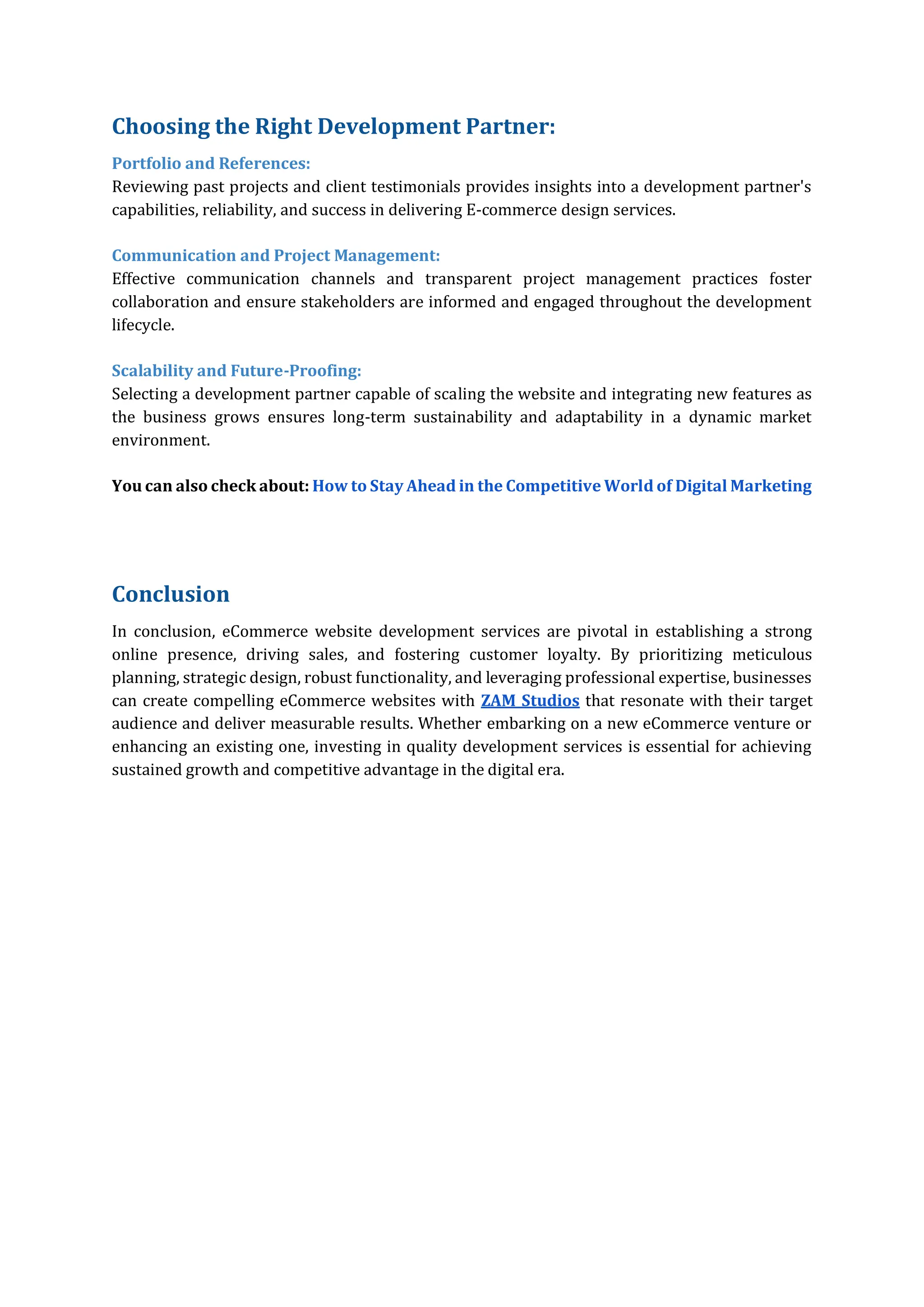 Choosing the Right Development Partner:
Portfolio and References:
Reviewing past projects and client testimonials provides insights into a development partner's
capabilities, reliability, and success in delivering E-commerce design services.
Communication and Project Management:
Effective communication channels and transparent project management practices foster
collaboration and ensure stakeholders are informed and engaged throughout the development
lifecycle.
Scalability and Future-Proofing:
Selecting a development partner capable of scaling the website and integrating new features as
the business grows ensures long-term sustainability and adaptability in a dynamic market
environment.
You can also check about: How to Stay Ahead in the Competitive World of Digital Marketing
Conclusion
In conclusion, eCommerce website development services are pivotal in establishing a strong
online presence, driving sales, and fostering customer loyalty. By prioritizing meticulous
planning, strategic design, robust functionality, and leveraging professional expertise, businesses
can create compelling eCommerce websites with ZAM Studios that resonate with their target
audience and deliver measurable results. Whether embarking on a new eCommerce venture or
enhancing an existing one, investing in quality development services is essential for achieving
sustained growth and competitive advantage in the digital era.
 