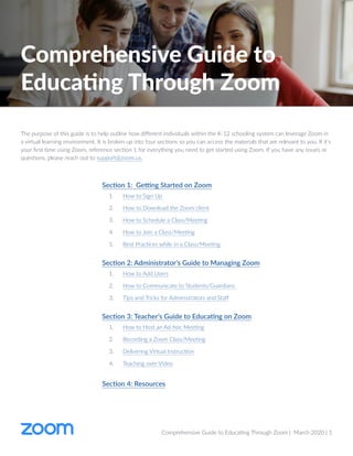 Comprehensive Guide to Educating Through Zoom | March 2020 | 1
The purpose of this guide is to help outline how different individuals within the K-12 schooling system can leverage Zoom in
a virtual learning environment. It is broken up into four sections so you can access the materials that are relevant to you. If it's
your first time using Zoom, reference section 1 for everything you need to get started using Zoom. If you have any issues or
questions, please reach out to support@zoom.us.
Comprehensive Guide to
Educating Through Zoom
Section 1: Getting Started on Zoom
1.	 How to Sign Up
2.	 How to Download the Zoom client
3.	 How to Schedule a Class/Meeting
4.	 How to Join a Class/Meeting
5.	 Best Practices while in a Class/Meeting
Section 2: Administrator’s Guide to Managing Zoom
1.	 How to Add Users
2.	 How to Communicate to Students/Guardians
3.	 Tips and Tricks for Administrators and Staff
Section 3: Teacher’s Guide to Educating on Zoom
1.	 How to Host an Ad-hoc Meeting
2.	 Recording a Zoom Class/Meeting
3.	 Delivering Virtual Instruction
4.	 Teaching over Video
Section 4: Resources
 