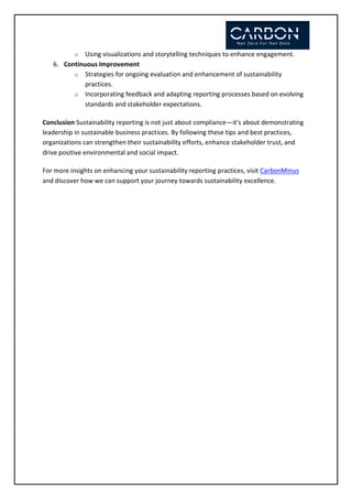 o Using visualizations and storytelling techniques to enhance engagement.
6. Continuous Improvement
o Strategies for ongoing evaluation and enhancement of sustainability
practices.
o Incorporating feedback and adapting reporting processes based on evolving
standards and stakeholder expectations.
Conclusion Sustainability reporting is not just about compliance—it's about demonstrating
leadership in sustainable business practices. By following these tips and best practices,
organizations can strengthen their sustainability efforts, enhance stakeholder trust, and
drive positive environmental and social impact.
For more insights on enhancing your sustainability reporting practices, visit CarbonMinus
and discover how we can support your journey towards sustainability excellence.
 