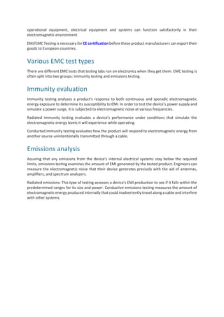operational equipment, electrical equipment and systems can function satisfactorily in their
electromagnetic environment.
EMI/EMC Testing is necessary for CE certification before these product manufacturers can export their
goods to European countries.
Various EMC test types
There are different EMC tests that testing labs run on electronics when they get them. EMC testing is
often split into two groups: immunity testing and emissions testing.
Immunity evaluation
Immunity testing analyses a product's response to both continuous and sporadic electromagnetic
energy exposure to determine its susceptibility to EMI. In order to test the device's power supply and
simulate a power surge, it is subjected to electromagnetic noise at various frequencies.
Radiated immunity testing evaluates a device's performance under conditions that simulate the
electromagnetic energy levels it will experience while operating.
Conducted immunity testing evaluates how the product will respond to electromagnetic energy from
another source unintentionally transmitted through a cable.
Emissions analysis
Assuring that any emissions from the device's internal electrical systems stay below the required
limits, emissions testing examines the amount of EMI generated by the tested product. Engineers can
measure the electromagnetic noise that their device generates precisely with the aid of antennas,
amplifiers, and spectrum analyzers.
Radiated emissions: This type of testing assesses a device's EMI production to see if it falls within the
predetermined ranges for its size and power. Conductive emissions testing measures the amount of
electromagnetic energy produced internally that could inadvertently travel along a cable and interfere
with other systems.
 