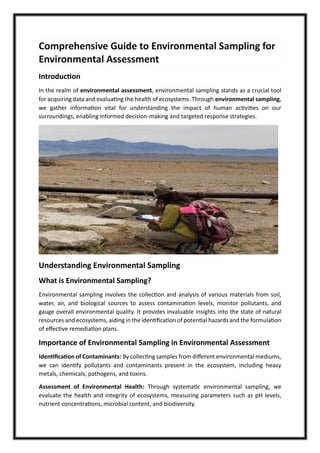 Comprehensive Guide to Environmental Sampling for
Environmental Assessment
Introduction
In the realm of environmental assessment, environmental sampling stands as a crucial tool
for acquiring data and evaluating the health of ecosystems. Through environmental sampling,
we gather information vital for understanding the impact of human activities on our
surroundings, enabling informed decision-making and targeted response strategies.
Understanding Environmental Sampling
What is Environmental Sampling?
Environmental sampling involves the collection and analysis of various materials from soil,
water, air, and biological sources to assess contamination levels, monitor pollutants, and
gauge overall environmental quality. It provides invaluable insights into the state of natural
resources and ecosystems, aiding in the identification of potential hazards and the formulation
of effective remediation plans.
Importance of Environmental Sampling in Environmental Assessment
Identification of Contaminants: By collecting samples from different environmental mediums,
we can identify pollutants and contaminants present in the ecosystem, including heavy
metals, chemicals, pathogens, and toxins.
Assessment of Environmental Health: Through systematic environmental sampling, we
evaluate the health and integrity of ecosystems, measuring parameters such as pH levels,
nutrient concentrations, microbial content, and biodiversity.
 