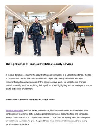 The Significance of Financial Institution Security Services
In today's digital age, ensuring the security of financial institutions is of utmost importance. The rise
of cyber threats has put financial institutions at a higher risk, making it essential for them to
implement robust security measures. In this comprehensive guide, we will delve into financial
institution security services, exploring their significance and highlighting various strategies to ensure
a safe and secure environment.
Introduction to Financial Institution Security Services
Financial institutions, such as banks, credit unions, insurance companies, and investment firms,
handle sensitive customer data, including personal information, account details, and transaction
records. This information, if compromised, can lead to financial loss, identity theft, and damage to
an institution's reputation. To protect against these risks, financial institutions must have strong
security measures in place.
 