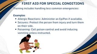 Training includes handling less common emergencies:
Examples
Allergic Reactions: Administer an EpiPen if available.
Seizures: Protect the person from injury and turn them
on their side.
Poisoning: Call poison control and avoid inducing
vomiting unless instructed.
FIRST AID FOR SPECIAL CONDITIONS
 