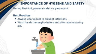 During First Aid, personal safety is paramount.
Best Practices
Always wear gloves to prevent infections.
Wash hands thoroughly before and after administering
aid.
IMPORTANCE OF HYGIENE AND SAFETY
 