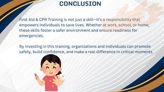 CONCLUSION
First Aid & CPR Training is not just a skill—it’s a responsibility that
empowers individuals to save lives. Whether at work, school, or home,
these skills foster a safer environment and ensure readiness for
emergencies.
By investing in this training, organizations and individuals can promote
safety, build confidence, and make a real difference in critical moments.
 