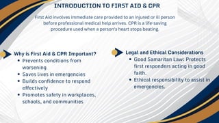 INTRODUCTION TO FIRST AID & CPR
Why is First Aid & CPR Important?
Prevents conditions from
worsening
Saves lives in emergencies
Builds confidence to respond
effectively
Promotes safety in workplaces,
schools, and communities
First Aid involves immediate care provided to an injured or ill person
before professional medical help arrives. CPR is a life-saving
procedure used when a person's heart stops beating.
Legal and Ethical Considerations
Good Samaritan Law: Protects
first responders acting in good
faith.
Ethical responsibility to assist in
emergencies.
 