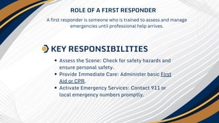 Assess the Scene: Check for safety hazards and
ensure personal safety.
Provide Immediate Care: Administer basic First
Aid or CPR.
Activate Emergency Services: Contact 911 or
local emergency numbers promptly.
ROLE OF A FIRST RESPONDER
KEY RESPONSIBILITIES
A first responder is someone who is trained to assess and manage
emergencies until professional help arrives.
 
