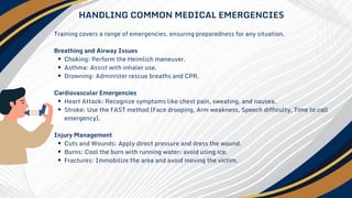 Training covers a range of emergencies, ensuring preparedness for any situation.
Breathing and Airway Issues
Choking: Perform the Heimlich maneuver.
Asthma: Assist with inhaler use.
Drowning: Administer rescue breaths and CPR.
Cardiovascular Emergencies
Heart Attack: Recognize symptoms like chest pain, sweating, and nausea.
Stroke: Use the FAST method (Face drooping, Arm weakness, Speech difficulty, Time to call
emergency).
Injury Management
Cuts and Wounds: Apply direct pressure and dress the wound.
Burns: Cool the burn with running water; avoid using ice.
Fractures: Immobilize the area and avoid moving the victim.
HANDLING COMMON MEDICAL EMERGENCIES
 