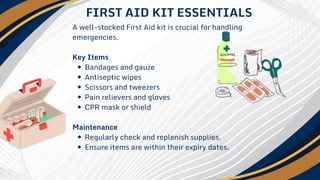 A well-stocked First Aid kit is crucial for handling
emergencies.
Key Items
Bandages and gauze
Antiseptic wipes
Scissors and tweezers
Pain relievers and gloves
CPR mask or shield
Maintenance
Regularly check and replenish supplies.
Ensure items are within their expiry dates.
FIRST AID KIT ESSENTIALS
 