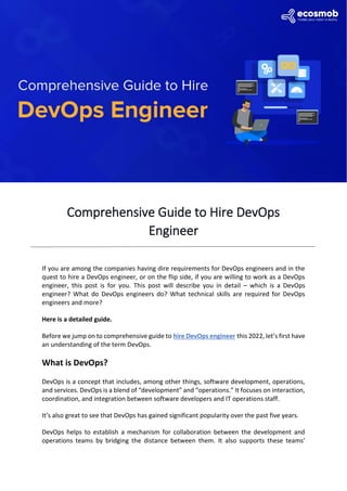 Comprehensive Guide to Hire DevOps
Engineer
If you are among the companies having dire requirements for DevOps engineers and in the
quest to hire a DevOps engineer, or on the flip side, if you are willing to work as a DevOps
engineer, this post is for you. This post will describe you in detail – which is a DevOps
engineer? What do DevOps engineers do? What technical skills are required for DevOps
engineers and more?
Here is a detailed guide.
Before we jump on to comprehensive guide to hire DevOps engineer this 2022, let’s first have
an understanding of the term DevOps.
What is DevOps?
DevOps is a concept that includes, among other things, software development, operations,
and services. DevOps is a blend of “development” and “operations.” It focuses on interaction,
coordination, and integration between software developers and IT operations staff.
It’s also great to see that DevOps has gained significant popularity over the past five years.
DevOps helps to establish a mechanism for collaboration between the development and
operations teams by bridging the distance between them. It also supports these teams’
 