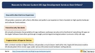 Reasons to Choose Custom iOS App Development Services Over Others?
Ensured the Best End-User Experience
iOS provides customers with a fluid, effortless and perfect user experience that is founded on high-quality hardware
and software functionalities.
Raised Security Standards
iOS virtually eliminates the possibility of rogue software and keeps security at the forefront of everything. All apps on
the Apple Software Store often go through a lengthy and stringent testing procedure to ensure a fully safe app.
Fragmentation of Superior Devices
With a limited number of Apple iPhones, iOS provides a much clearer method for this. Apple iOS Simulator enables
iOS development firms to test apps under various iOS versions and hardware configurations.
Source: https://www.weblineindia.com/blog/ios-app-development-guide/
 