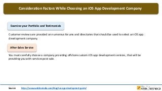 Consideration Factors While Choosing an iOS App Development Company
Examine your Portfolio and Testimonials
Customer reviews are provided on numerous forums and directories that should be used to select an iOS app
development company.
After-Sales Service
You must carefully choose a company providing offshore custom iOS app development services, that will be
providing you with services post-sale.
Source: https://www.weblineindia.com/blog/ios-app-development-guide/
 