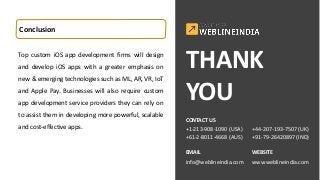 Conclusion
Top custom iOS app development firms will design
and develop iOS apps with a greater emphasis on
new & emerging technologies such as ML, AR, VR, IoT
and Apple Pay. Businesses will also require custom
app development service providers they can rely on
to assist them in developing more powerful, scalable
and cost-effective apps.
THANK
YOU
CONTACT US
+1-213-908-1090 (USA)
+61-2-8011-4668 (AUS)
EMAIL
info@weblineindia.com
+44-207-193-7507 (UK)
+91-79-26420897 (IND)
WEBSITE
www.weblineindia.com
 