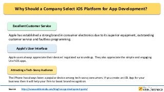 Why Should a Company Select iOS Platform for App Development?
Excellent Customer Service
Apple has established a strong brand in consumer electronics due to its superior equipment, outstanding
customer service and faultless programming.
Apple’s User Interface
Apple users always appreciate their devices’ regulated surroundings. They also appreciate the simple and engaging
UI of iOS apps.
Attracting a Tech-Savvy Audience
The iPhone has always been a popular device among tech-savvy consumers. If you create an iOS App for your
business then it will help your firm to boost brand recognition.
Source: https://www.weblineindia.com/blog/ios-app-development-guide/
 