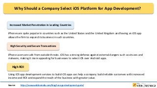 Why Should a Company Select iOS Platform for App Development?
Increased Market Penetration in Leading Countries
iPhones are quite popular in countries such as the United States and the United Kingdom and having an iOS app
allows the firm to expand its business in such countries.
High Security and Secure Transactions
iPhone users are safe from outside threats. iOS has a strong defense against external dangers such as viruses and
malware, making it more appealing for businesses to select iOS over Android apps.
High ROI
Using iOS app development services to build iOS apps can help a company build reliable customers with increased
income and ROI and expand the reach of the business with greater value.
Source: https://www.weblineindia.com/blog/ios-app-development-guide/
 