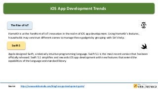 iOS App Development Trends
The Rise of IoT
HomeKit is at the forefront of IoT innovation in the realm of iOS app development. Using HomeKit’s features,
households may construct different scenes to manage these gadgets by grouping with Siri’s help.
Swift 5
Apple designed Swift, a relatively intuitive programming language. Swift 5.1 is the most recent version that has been
officially released. Swift 5.1 simplifies and rewards iOS app development with new features that extend the
capabilities of the language and standard library.
Source: https://www.weblineindia.com/blog/ios-app-development-guide/
 