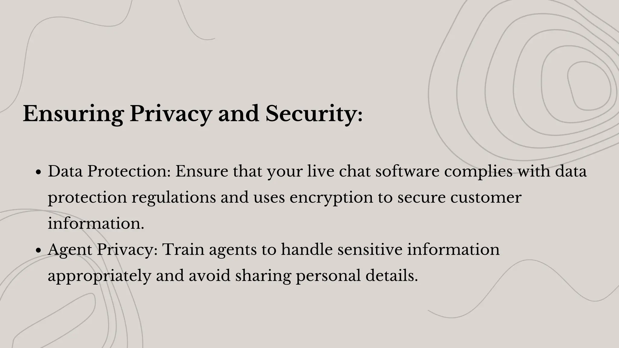 Ensuring Privacy and Security:
Data Protection: Ensure that your live chat software complies with data
protection regulations and uses encryption to secure customer
information.
Agent Privacy: Train agents to handle sensitive information
appropriately and avoid sharing personal details.
 