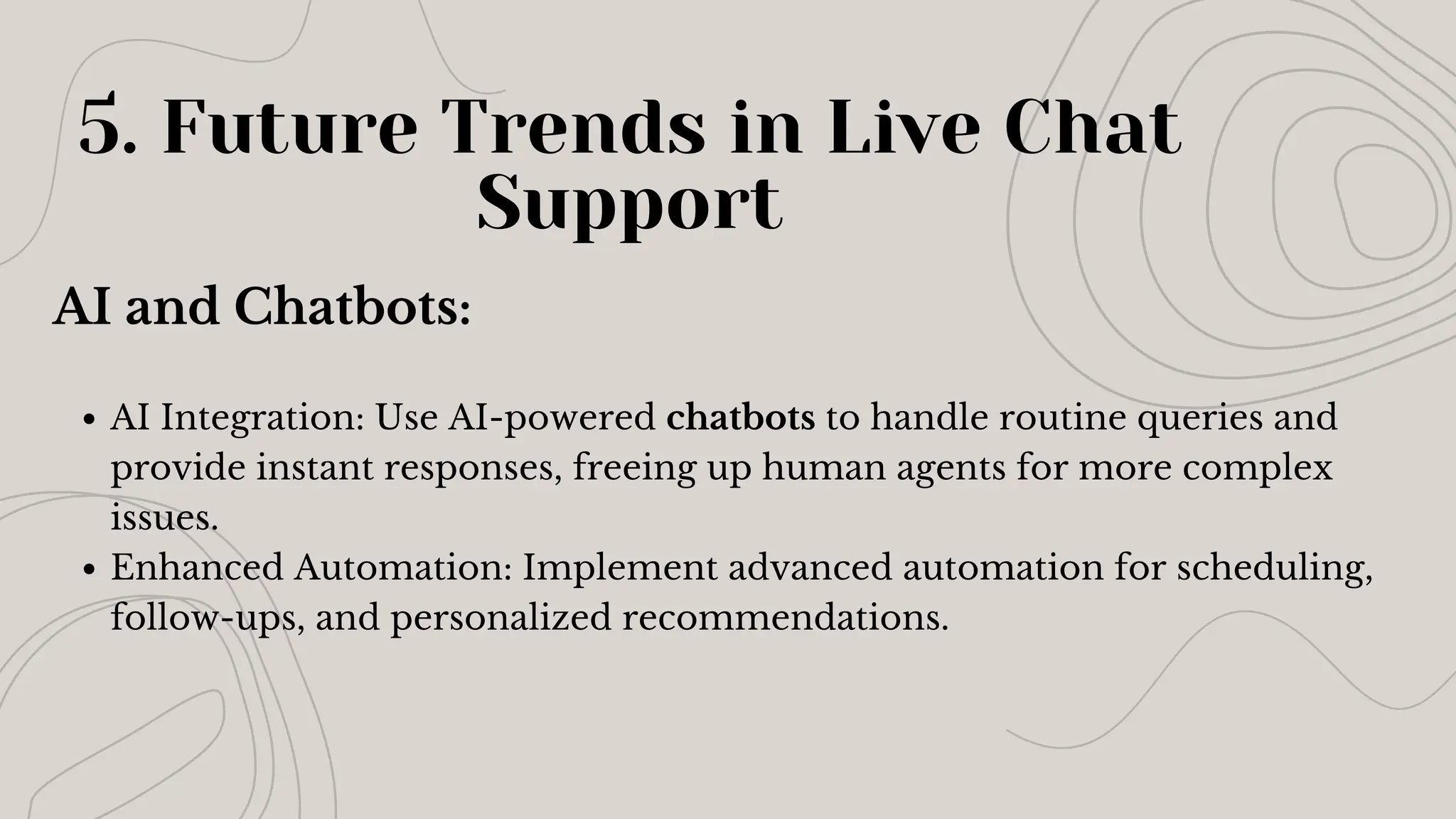 AI and Chatbots:
AI Integration: Use AI-powered chatbots to handle routine queries and
provide instant responses, freeing up human agents for more complex
issues.
Enhanced Automation: Implement advanced automation for scheduling,
follow-ups, and personalized recommendations.
5. Future Trends in Live Chat
Support
 