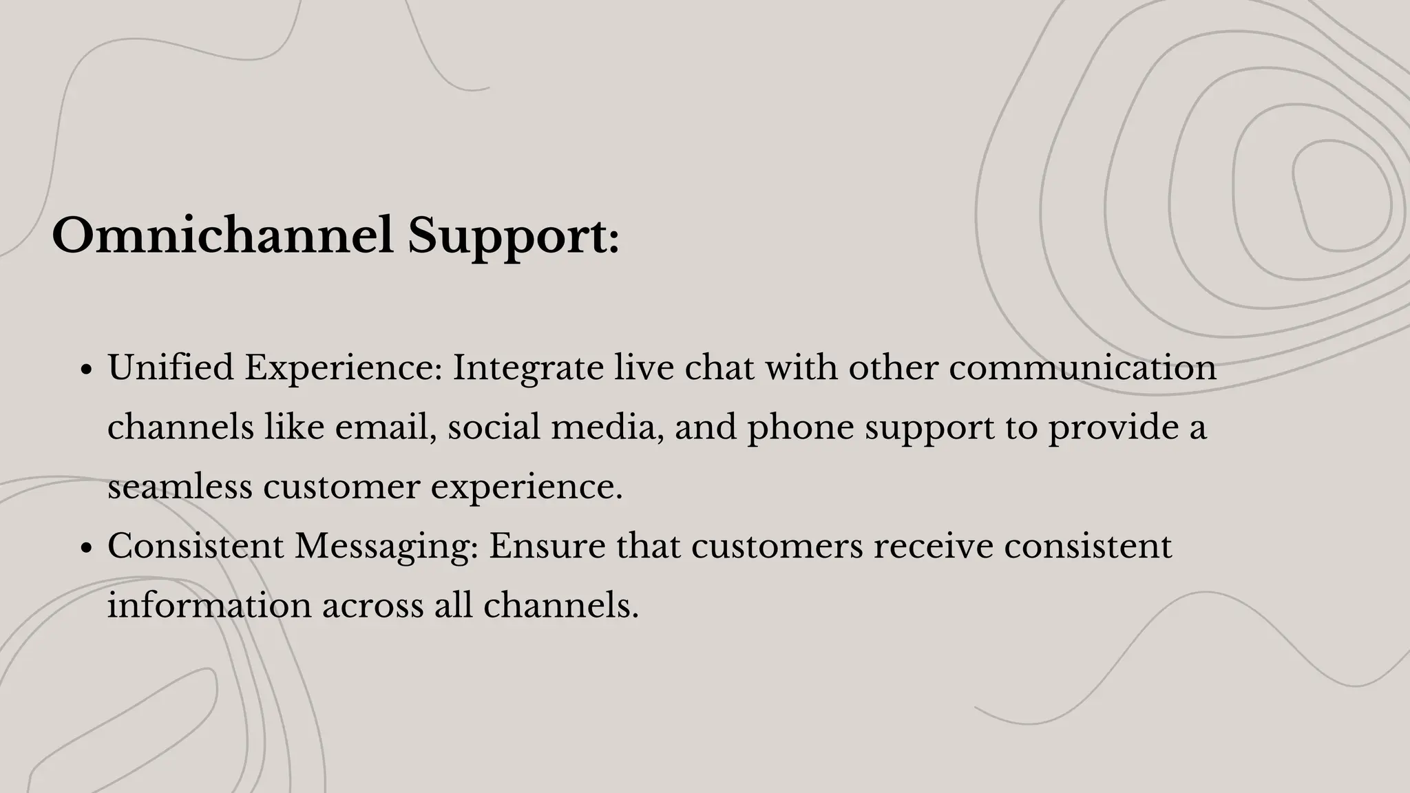 Omnichannel Support:
Unified Experience: Integrate live chat with other communication
channels like email, social media, and phone support to provide a
seamless customer experience.
Consistent Messaging: Ensure that customers receive consistent
information across all channels.
 