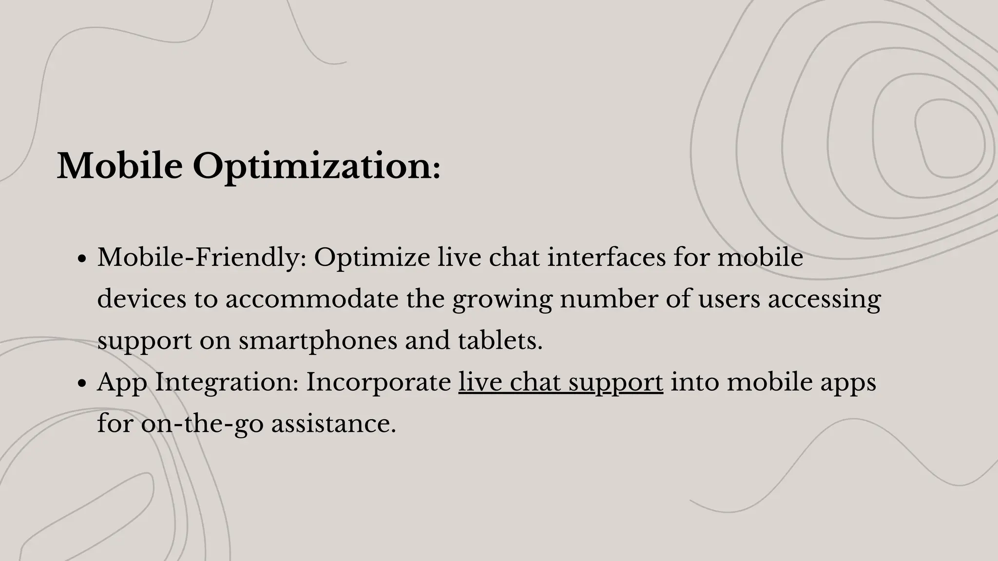 Mobile Optimization:
Mobile-Friendly: Optimize live chat interfaces for mobile
devices to accommodate the growing number of users accessing
support on smartphones and tablets.
App Integration: Incorporate live chat support into mobile apps
for on-the-go assistance.
 