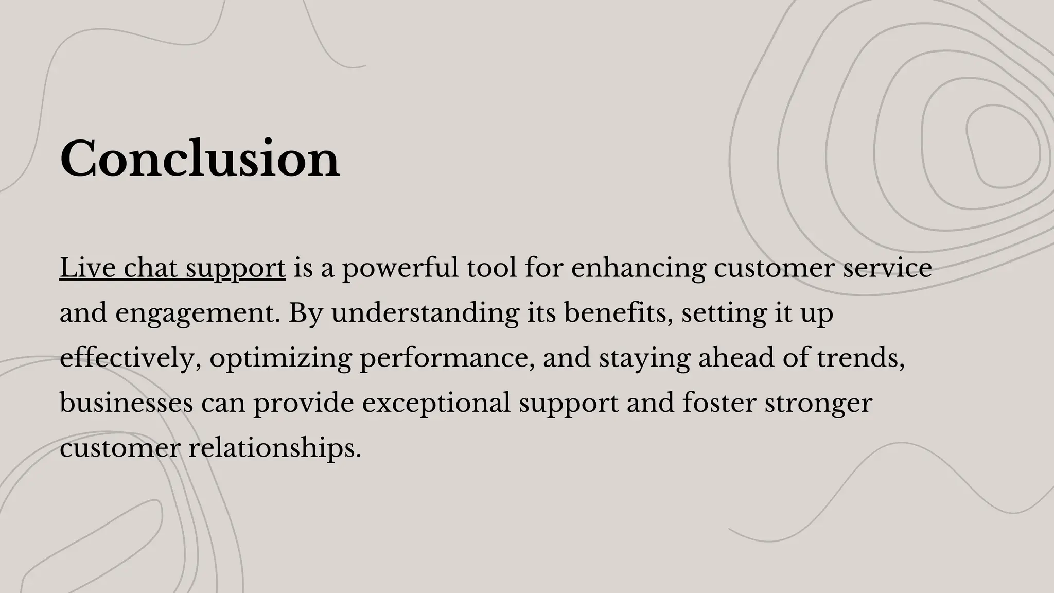 Conclusion
Live chat support is a powerful tool for enhancing customer service
and engagement. By understanding its benefits, setting it up
effectively, optimizing performance, and staying ahead of trends,
businesses can provide exceptional support and foster stronger
customer relationships.
 