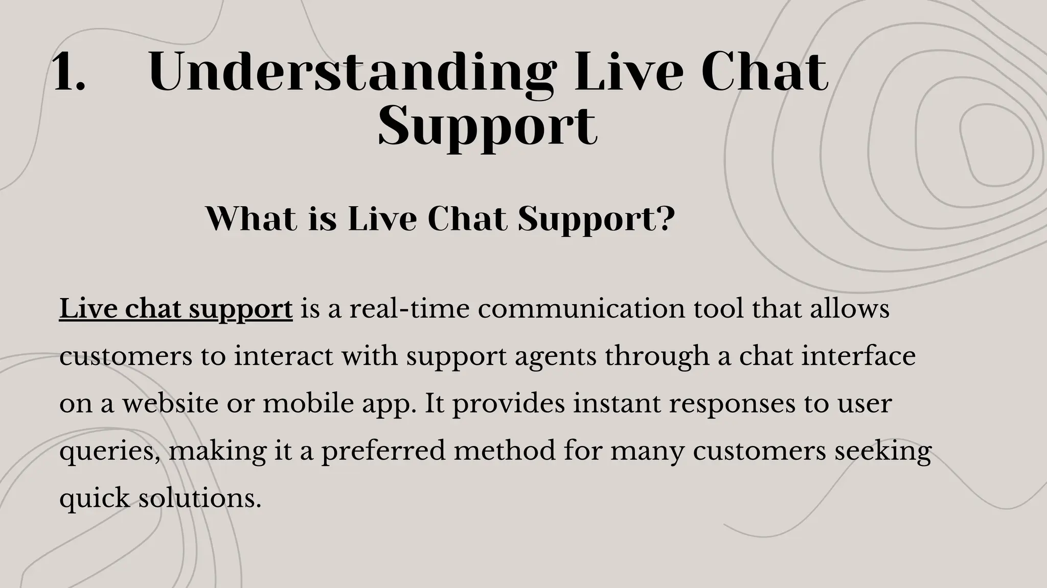 Understanding Live Chat
Support
1.
Live chat support is a real-time communication tool that allows
customers to interact with support agents through a chat interface
on a website or mobile app. It provides instant responses to user
queries, making it a preferred method for many customers seeking
quick solutions.
What is Live Chat Support?
 