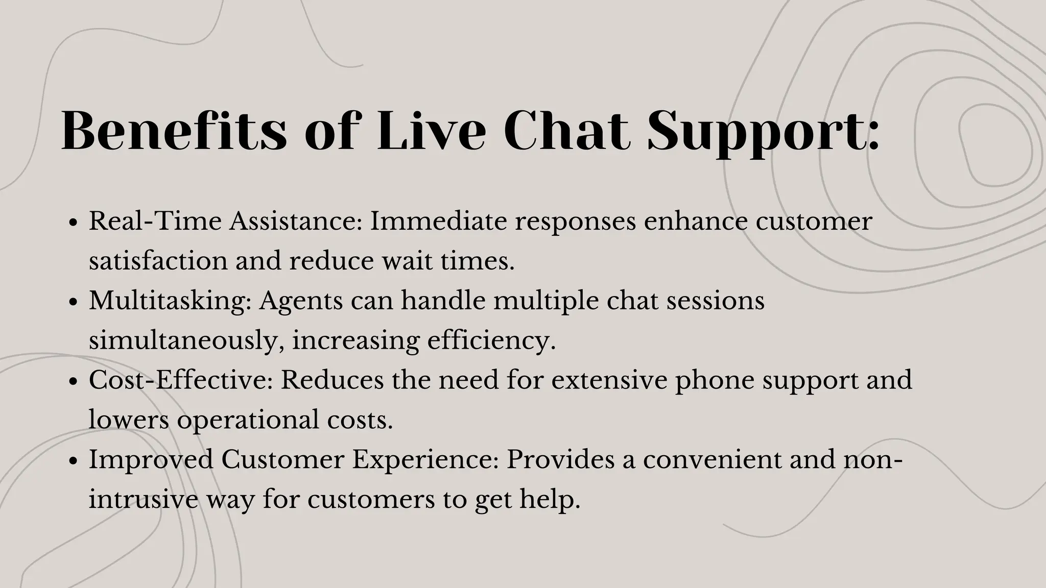 Benefits of Live Chat Support:
Real-Time Assistance: Immediate responses enhance customer
satisfaction and reduce wait times.
Multitasking: Agents can handle multiple chat sessions
simultaneously, increasing efficiency.
Cost-Effective: Reduces the need for extensive phone support and
lowers operational costs.
Improved Customer Experience: Provides a convenient and non-
intrusive way for customers to get help.
 