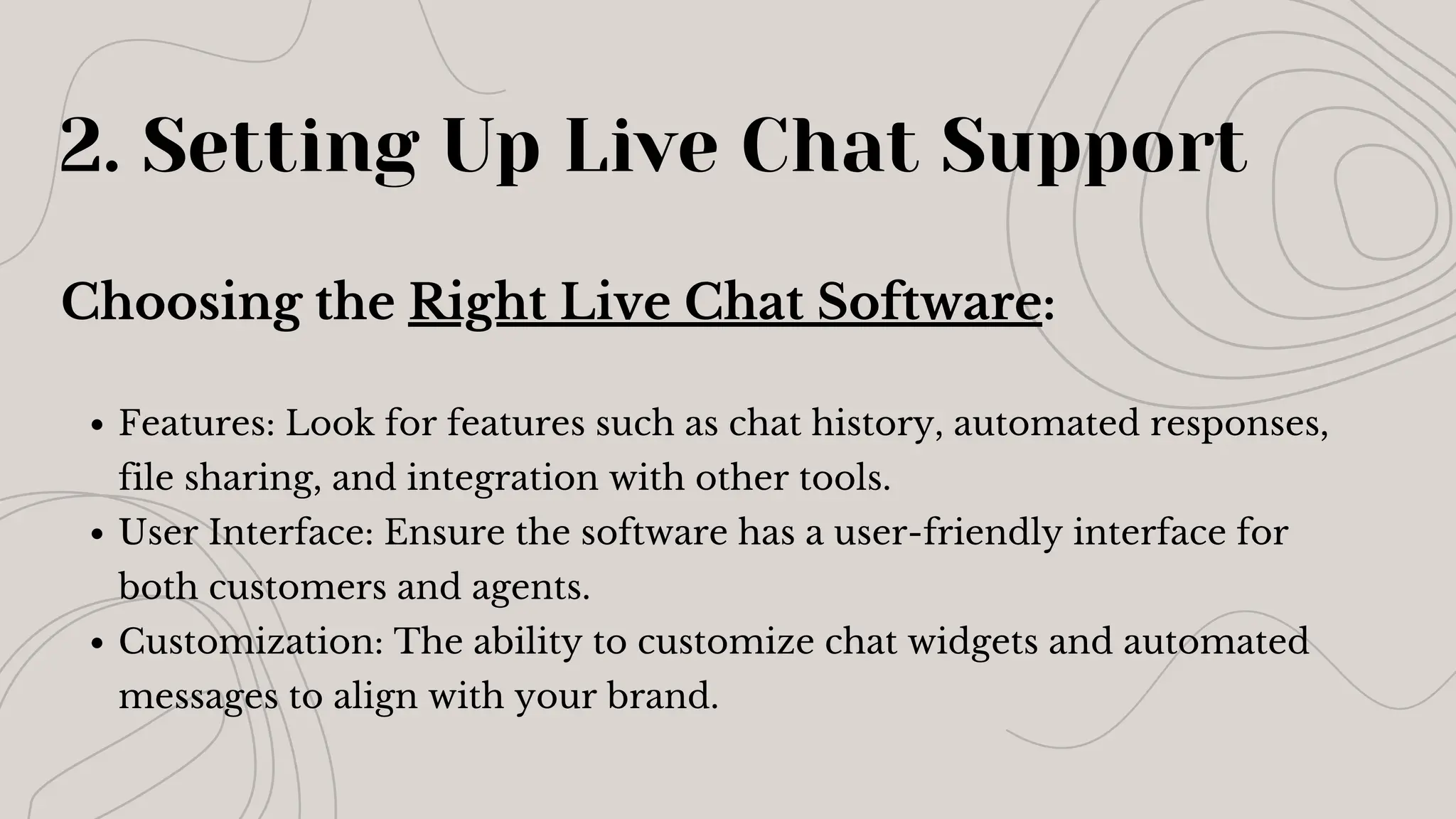 2. Setting Up Live Chat Support
Choosing the Right Live Chat Software:
Features: Look for features such as chat history, automated responses,
file sharing, and integration with other tools.
User Interface: Ensure the software has a user-friendly interface for
both customers and agents.
Customization: The ability to customize chat widgets and automated
messages to align with your brand.
 