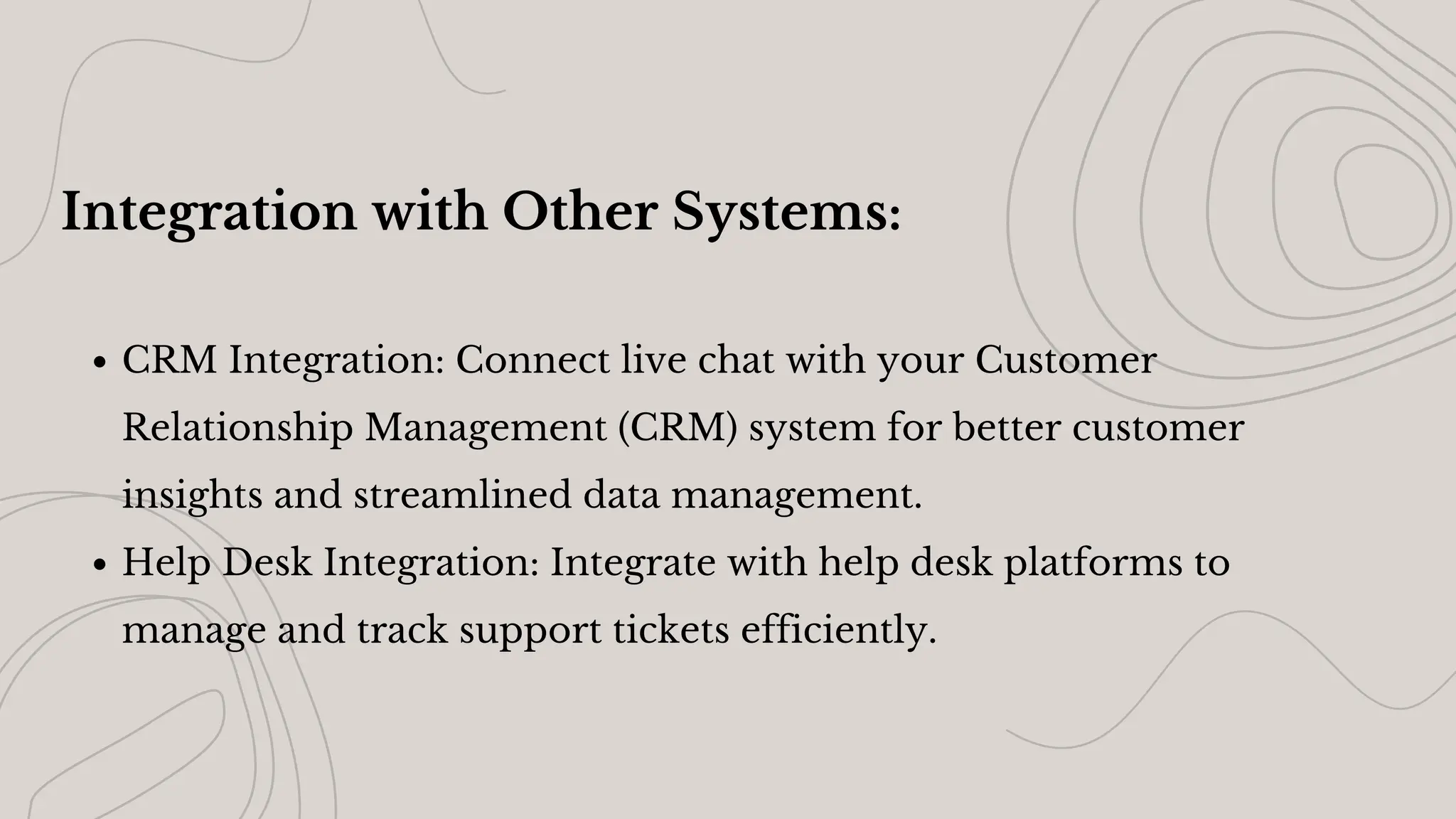 Integration with Other Systems:
CRM Integration: Connect live chat with your Customer
Relationship Management (CRM) system for better customer
insights and streamlined data management.
Help Desk Integration: Integrate with help desk platforms to
manage and track support tickets efficiently.
 
