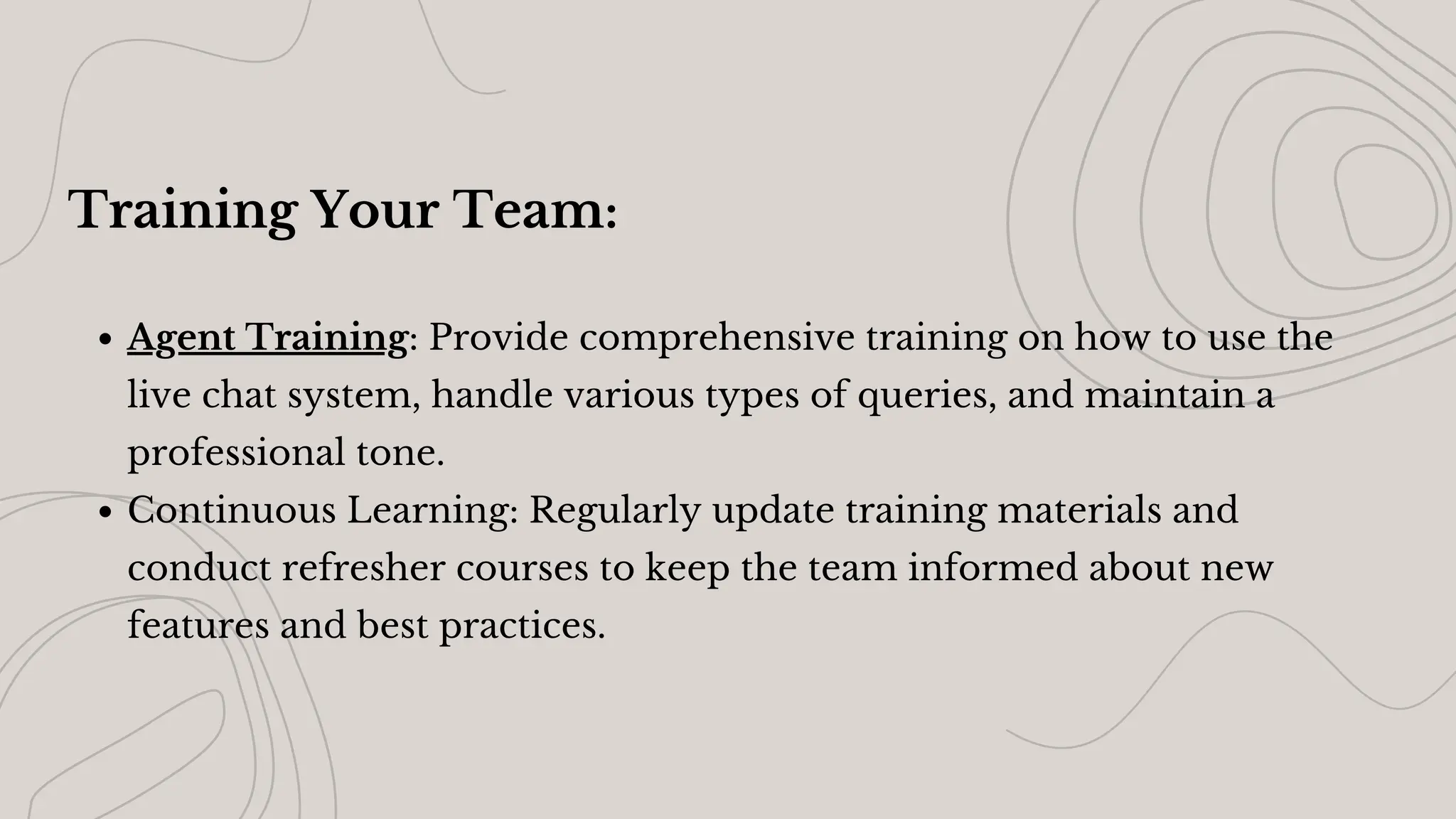 Training Your Team:
Agent Training: Provide comprehensive training on how to use the
live chat system, handle various types of queries, and maintain a
professional tone.
Continuous Learning: Regularly update training materials and
conduct refresher courses to keep the team informed about new
features and best practices.
 