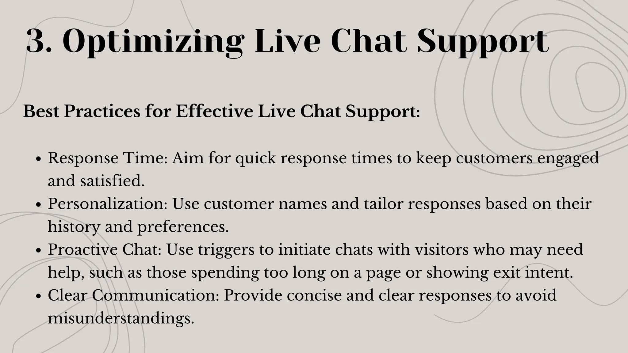 Best Practices for Effective Live Chat Support:
Response Time: Aim for quick response times to keep customers engaged
and satisfied.
Personalization: Use customer names and tailor responses based on their
history and preferences.
Proactive Chat: Use triggers to initiate chats with visitors who may need
help, such as those spending too long on a page or showing exit intent.
Clear Communication: Provide concise and clear responses to avoid
misunderstandings.
3. Optimizing Live Chat Support
 