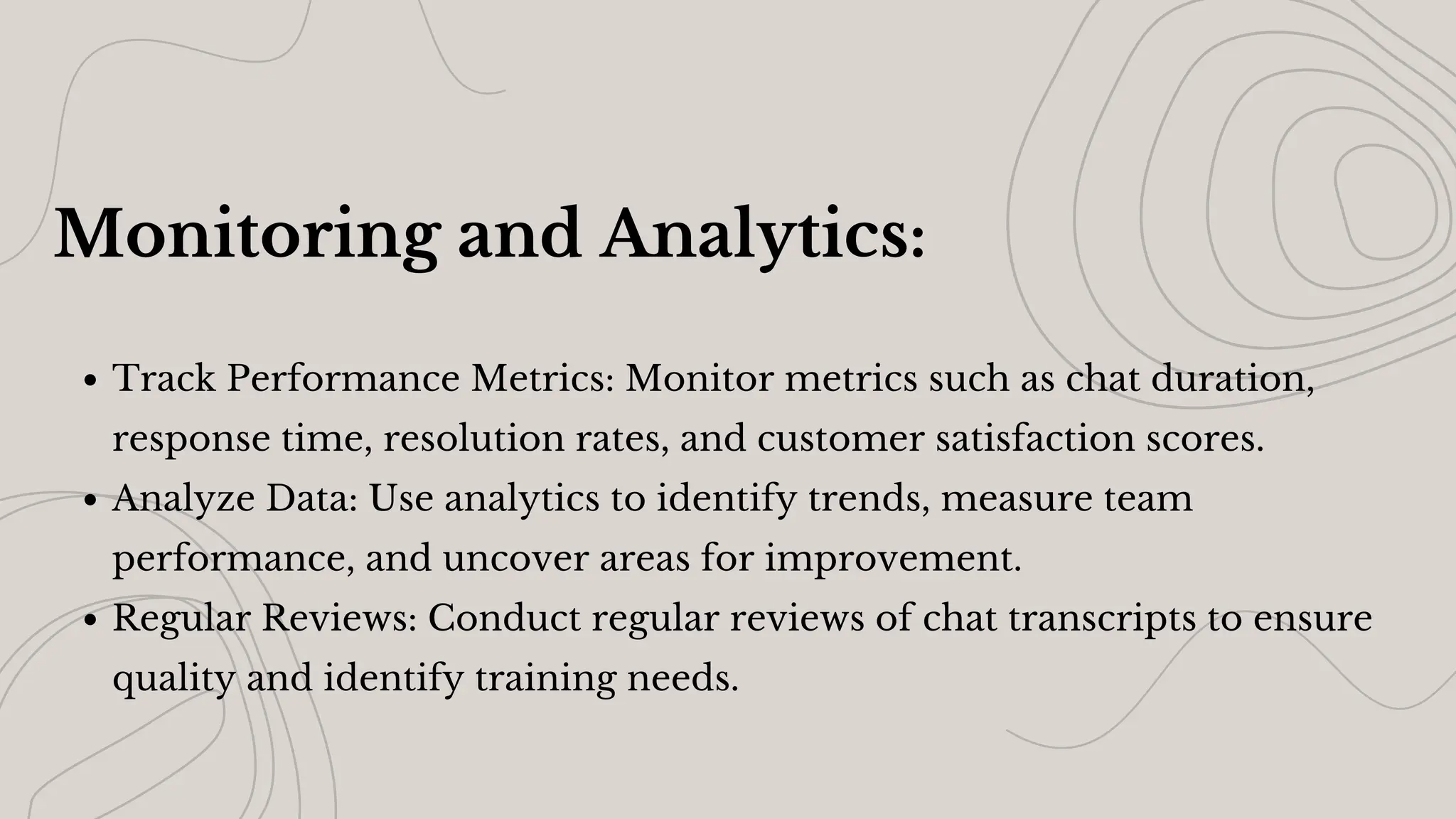 Monitoring and Analytics:
Track Performance Metrics: Monitor metrics such as chat duration,
response time, resolution rates, and customer satisfaction scores.
Analyze Data: Use analytics to identify trends, measure team
performance, and uncover areas for improvement.
Regular Reviews: Conduct regular reviews of chat transcripts to ensure
quality and identify training needs.
 