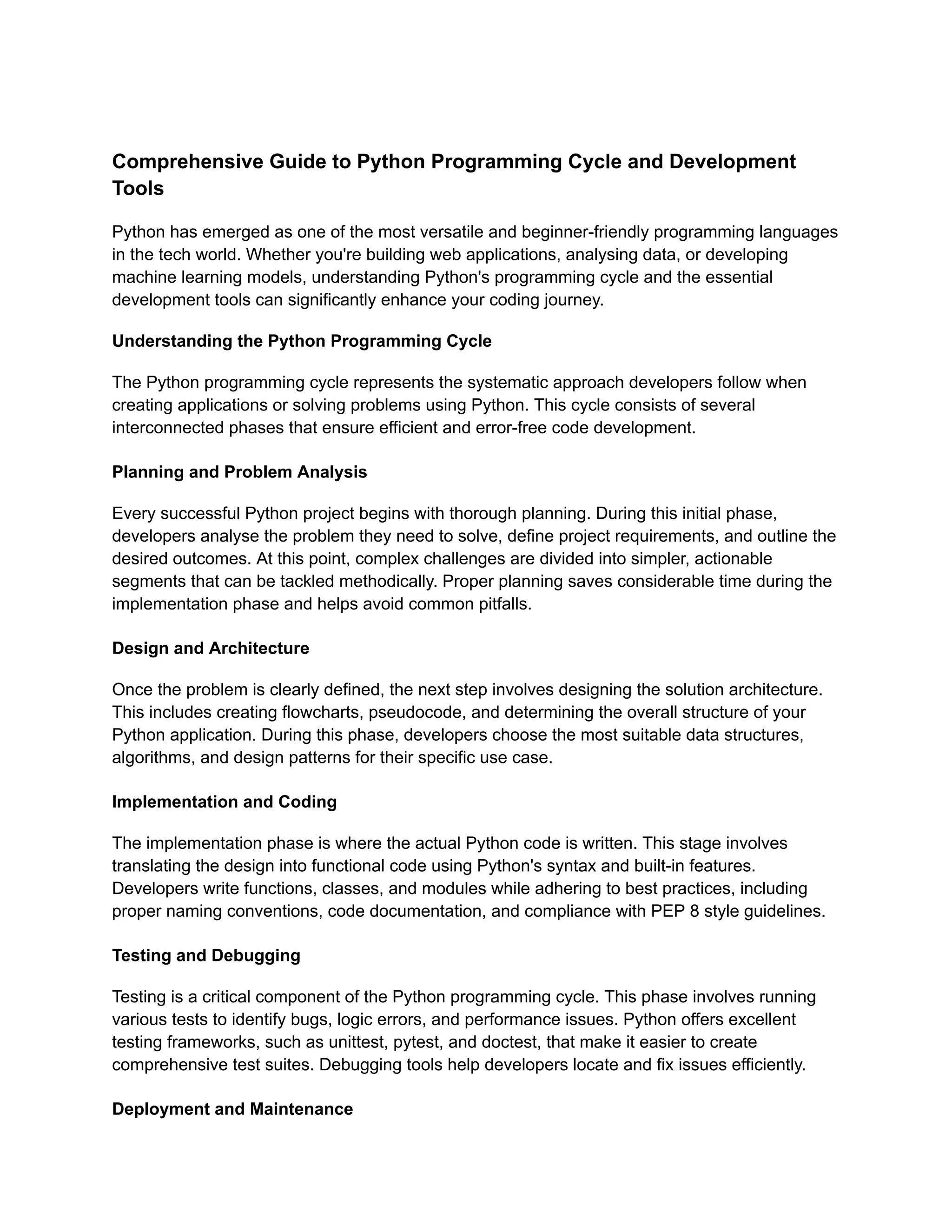 Comprehensive Guide to Python Programming Cycle and Development Tools Python has emerged as one of the most versatile and beginner-friendly programming languages in the tech world. Whether you're building web applications, analysing data, or developing machine learning models, understanding Python's programming cycle and the essential development tools can significantly enhance your coding journey. Understanding the Python Programming Cycle The Python programming cycle represents the systematic approach developers follow when creating applications or solving problems using Python. This cycle consists of several interconnected phases that ensure efficient and error-free code development. Planning and Problem Analysis Every successful Python project begins with thorough planning. During this initial phase, developers analyse the problem they need to solve, define project requirements, and outline the desired outcomes. At this point, complex challenges are divided into simpler, actionable segments that can be tackled methodically. Proper planning saves considerable time during the implementation phase and helps avoid common pitfalls. Design and Architecture Once the problem is clearly defined, the next step involves designing the solution architecture. This includes creating flowcharts, pseudocode, and determining the overall structure of your Python application. During this phase, developers choose the most suitable data structures, algorithms, and design patterns for their specific use case. Implementation and Coding The implementation phase is where the actual Python code is written. This stage involves translating the design into functional code using Python's syntax and built-in features. Developers write functions, classes, and modules while adhering to best practices, including proper naming conventions, code documentation, and compliance with PEP 8 style guidelines. Testing and Debugging Testing is a critical component of the Python programming cycle. This phase involves running various tests to identify bugs, logic errors, and performance issues. Python offers excellent testing frameworks, such as unittest, pytest, and doctest, that make it easier to create comprehensive test suites. Debugging tools help developers locate and fix issues efficiently. Deployment and Maintenance 