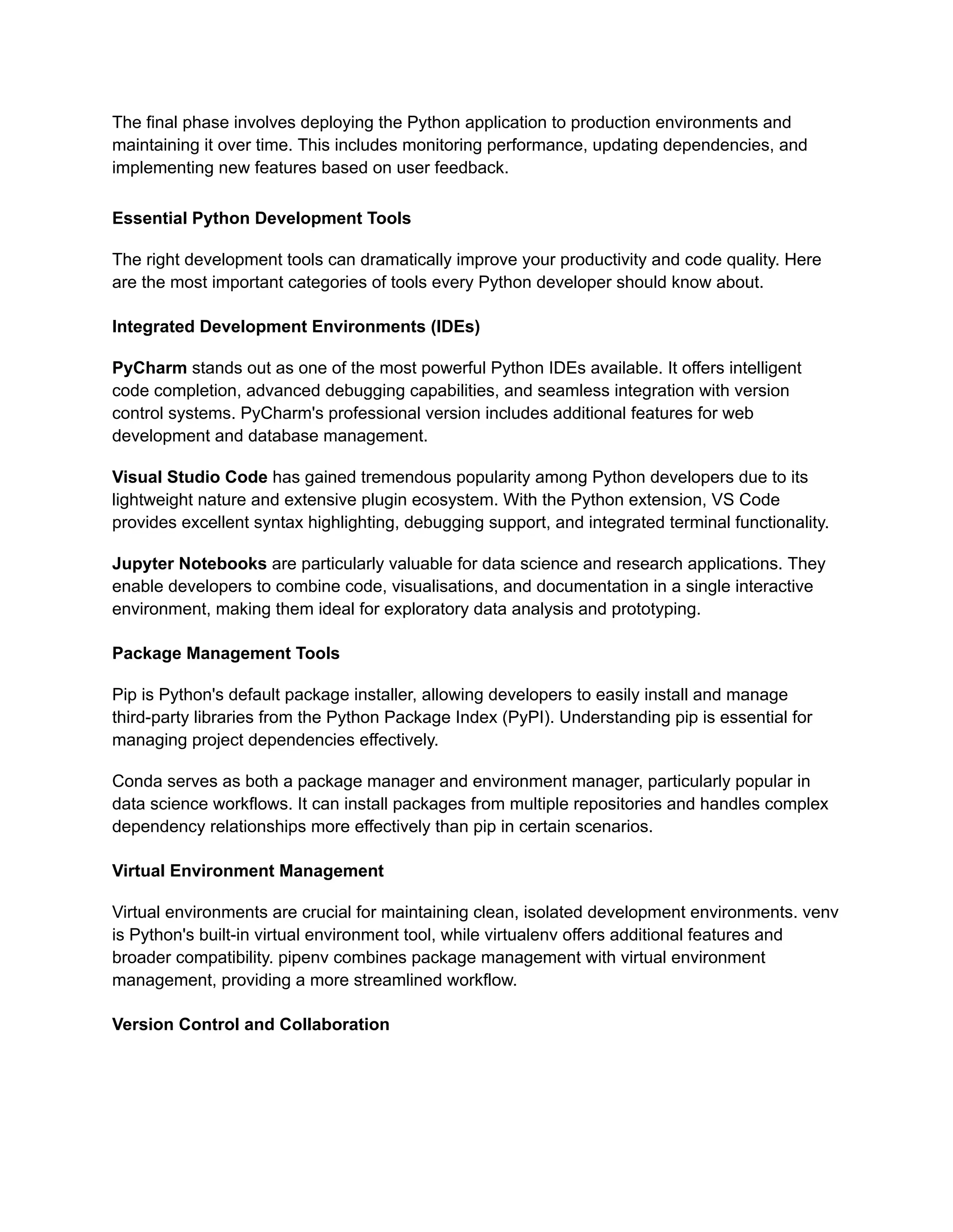 The final phase involves deploying the Python application to production environments and maintaining it over time. This includes monitoring performance, updating dependencies, and implementing new features based on user feedback. Essential Python Development Tools The right development tools can dramatically improve your productivity and code quality. Here are the most important categories of tools every Python developer should know about. Integrated Development Environments (IDEs) PyCharm stands out as one of the most powerful Python IDEs available. It offers intelligent code completion, advanced debugging capabilities, and seamless integration with version control systems. PyCharm's professional version includes additional features for web development and database management. Visual Studio Code has gained tremendous popularity among Python developers due to its lightweight nature and extensive plugin ecosystem. With the Python extension, VS Code provides excellent syntax highlighting, debugging support, and integrated terminal functionality. Jupyter Notebooks are particularly valuable for data science and research applications. They enable developers to combine code, visualisations, and documentation in a single interactive environment, making them ideal for exploratory data analysis and prototyping. Package Management Tools Pip is Python's default package installer, allowing developers to easily install and manage third-party libraries from the Python Package Index (PyPI). Understanding pip is essential for managing project dependencies effectively. Conda serves as both a package manager and environment manager, particularly popular in data science workflows. It can install packages from multiple repositories and handles complex dependency relationships more effectively than pip in certain scenarios. Virtual Environment Management Virtual environments are crucial for maintaining clean, isolated development environments. venv is Python's built-in virtual environment tool, while virtualenv offers additional features and broader compatibility. pipenv combines package management with virtual environment management, providing a more streamlined workflow. Version Control and Collaboration 