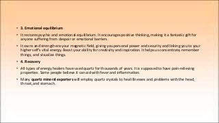 • 3. Emotional equilibrium
• It restores psychic and emotional equilibrium. It encourages positive thinking, making it a fantastic gift for
anyone suffering from despair or emotional barriers.
• It owns and strengthens your magnetic field, giving you personal power and security and linking you to your
higher self's vital energy. Boost your ability for creativity and inspiration. It helps us concentrate, remember
things, and visualize things.
• 4. Recovery
• All types of energy healers have used quartz for thousands of years. It is supposed to have pain-relieving
properties. Some people believe it can aid with fever and inflammation.
• Many quartz mineral exporters will employ quartz crystals to heal illnesses and problems with the head,
throat, and stomach.
 
