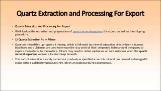 Quartz Extraction and Processing For Export
• Quartz Extraction and Processing For Export
• We'll look at the extraction and preparation of quartz mineral exporters for export, as well as the shipping
procedure.
• 1) Quartz Extraction from Mines
• Quartz is mined through open-pit mining, which is followed by mineral extraction directly from a burrow.
Backhoes and bulldozers are used to remove the clay and soil that is expected to be around the quartz to
expose the material to the surface. Miners may need to utilize explosives on rare instances when the quartz
mineral exporters require is located deep beneath.
• This sort of extraction is rarely carried out precisely as specified since this mineral can be readily damaged if
exposed to a sudden temperature shift, which an explosive burst can generate.
 