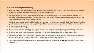 • 2) Manufacturing And Processing
• After the quartz has adequately been mined, it must immediately undergo a thorough industrial cleaning
process to remove any physical faults or chemical contaminants.
• It is then filtered and arranged to be crushed into various sizes after it has been cleaned. The quartz's
intended application determines the size. It's worth noting that the quartz goes through a step where it's
crushed and divided using a vibrating screen.
• It is then processed in a ball mill before being classified into different sizes with the help of a classifier. The
quartz powder is then made using a grinding mill to smash the pure lumps of quartz into a fine powder.
• 3) International Shipping
• When quartz reaches the shipping stage, it is carried by large ocean freights in giant shipping containers.
• However, if it is delivered by land, it is done with the assistance of railroads or even huge trucks.
• Furthermore, when quartz varieties known as semi-precious gemstones are sent, special precautions are
made to ensure that nothing harms them before they arrive at their destination.
• The majority of the quartz minerals, one of India's top quartz minerals exporters, is shipped in shipping
containers.
 