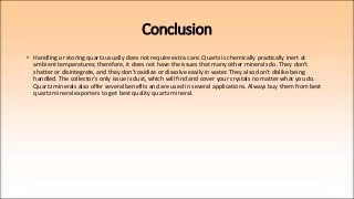 Conclusion
• Handling or storing quartz usually does not require extra care. Quartz is chemically practically inert at
ambient temperatures; therefore, it does not have the issues that many other minerals do. They don't
shatter or disintegrate, and they don't oxidize or dissolve easily in water. They also don't dislike being
handled. The collector's only issue is dust, which will find and cover your crystals no matter what you do.
Quartz minerals also offer several benefits and are used in several applications. Always buy them from best
quartz mineral exporters to get best quality quartz mineral.
 