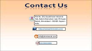 https://www.jnhminerals.com/
+91 99043 04061
info@jnhminerals.com
Plot No. 320, Gopalcharan Industrial
Hub, Bakrol-dhamatvan road, PO Kujad,
Bakrol, Ahmedabad – 382430. Gujarat –
India.
 