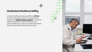 IntroductiontoHealthcareSta ng
In today's healthcare landscape, effective stafﬁng is
crucial for operational success. This presentation
explores how stafﬁng software solutions can optimize
healthcare operations, improve efﬁciency, and
enhance patient care. Join us as we delve into the key
features and beneﬁts of these innovative tools.
 