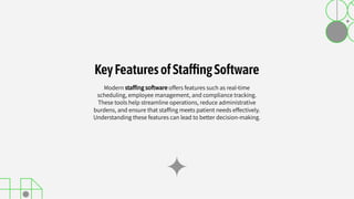 Modern stafﬁng software offers features such as real-time
scheduling, employee management, and compliance tracking.
These tools help streamline operations, reduce administrative
burdens, and ensure that stafﬁng meets patient needs effectively.
Understanding these features can lead to better decision-making.
KeyFeaturesofSta ngSoftware
 