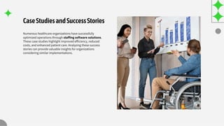 CaseStudiesandSuccessStories
Numerous healthcare organizations have successfully
optimized operations through stafﬁng software solutions.
These case studies highlight improved efﬁciency, reduced
costs, and enhanced patient care. Analyzing these success
stories can provide valuable insights for organizations
considering similar implementations.
 