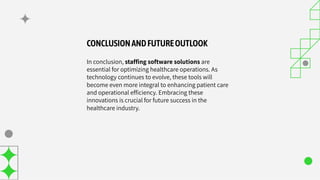 CONCLUSIONANDFUTUREOUTLOOK
In conclusion, stafﬁng software solutions are
essential for optimizing healthcare operations. As
technology continues to evolve, these tools will
become even more integral to enhancing patient care
and operational efﬁciency. Embracing these
innovations is crucial for future success in the
healthcare industry.
 
