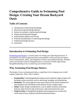 Comprehensive Guide to Swimming Pool
Design: Creating Your Dream Backyard
Oasis
Table of Contents
1. Introduction to Swimming Pool Design
2. Why Swimming Pool Design Matters
3. Factors to Consider in Swimming Pool Design
4. Popular Swimming Pool Designs
5. Customization Options and Trends
6. Practical Considerations in Swimming Pool Design
7. Professional Design Services
8. Conclusion
Introduction to Swimming Pool Design
Swimming pool design is a crucial aspect of creating your ideal backyard oasis. It
encompasses not only the physical layout and aesthetics of the pool but also factors
such as functionality, safety, and integration with the surrounding landscape. Whether
you're envisioning a classic rectangular pool or a luxurious infinity-edge design,
thoughtful planning is key to achieving your desired results.
Why Swimming Pool Design Matters
The design of your swimming pool plays a significant role in shaping your overall
outdoor experience. Here's why it matters:
 Functionality: A well-designed pool layout ensures optimal usage of space and
facilitates various activities such as swimming, lounging, and entertaining.
 Aesthetics: The visual appeal of your pool enhances the overall ambiance of
your backyard and contributes to the beauty of your outdoor space.
 Safety: Proper design considerations, such as depth variations and safety
features, help minimize risks and ensure a safe environment for users.
 Property Value: A thoughtfully designed swimming pool can increase the
resale value of your property and attract potential buyers.
 
